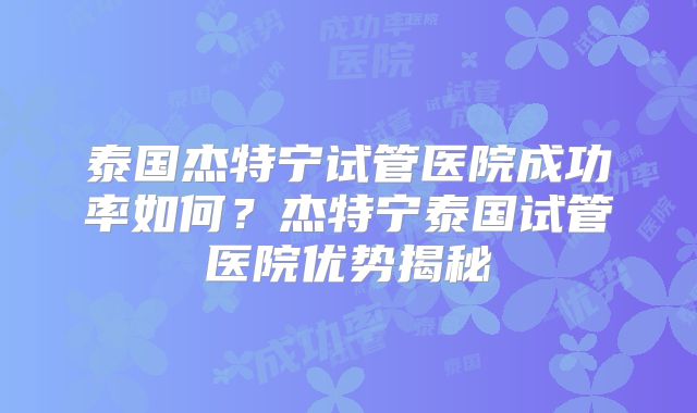 泰国杰特宁试管医院成功率如何？杰特宁泰国试管医院优势揭秘