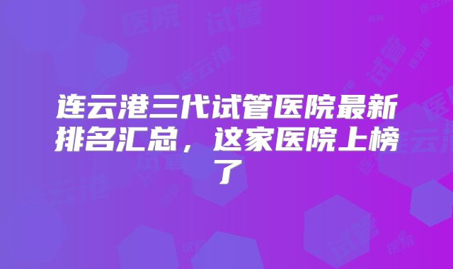 连云港三代试管医院最新排名汇总，这家医院上榜了