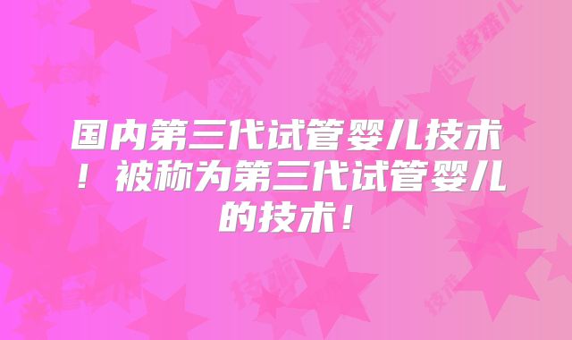 国内第三代试管婴儿技术！被称为第三代试管婴儿的技术！