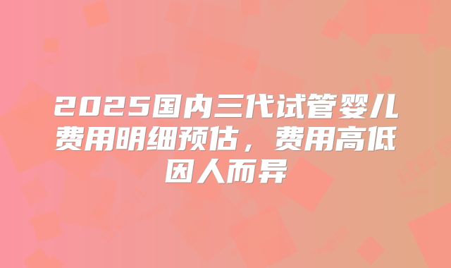2025国内三代试管婴儿费用明细预估，费用高低因人而异