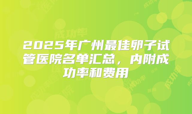 2025年广州最佳卵子试管医院名单汇总，内附成功率和费用
