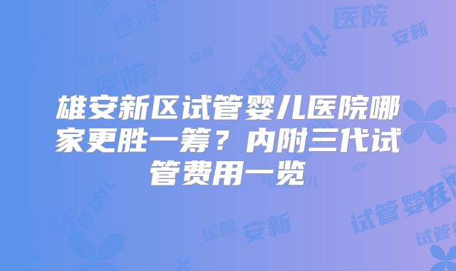 雄安新区试管婴儿医院哪家更胜一筹？内附三代试管费用一览