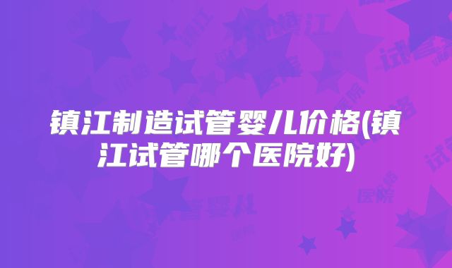 镇江制造试管婴儿价格(镇江试管哪个医院好)