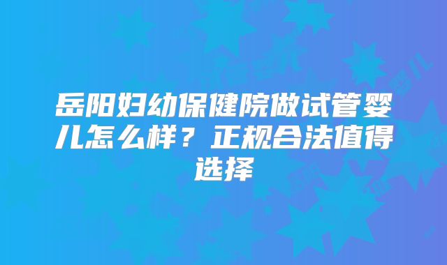 岳阳妇幼保健院做试管婴儿怎么样？正规合法值得选择