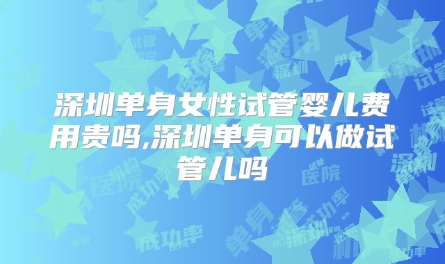 深圳单身女性试管婴儿费用贵吗,深圳单身可以做试管儿吗