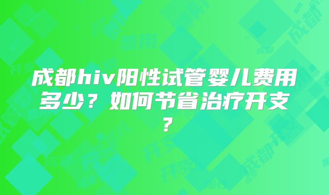 成都hiv阳性试管婴儿费用多少？如何节省治疗开支？