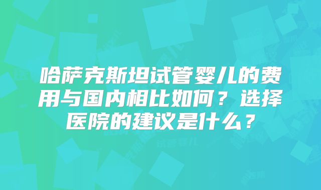哈萨克斯坦试管婴儿的费用与国内相比如何？选择医院的建议是什么？