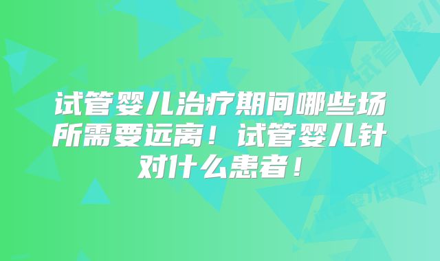 试管婴儿治疗期间哪些场所需要远离！试管婴儿针对什么患者！
