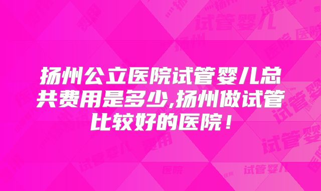 扬州公立医院试管婴儿总共费用是多少,扬州做试管比较好的医院！