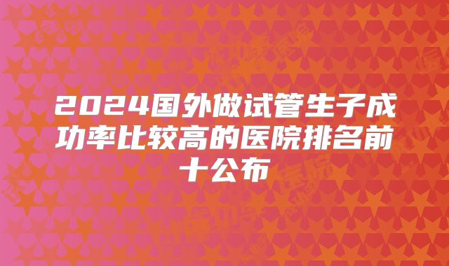 2024国外做试管生子成功率比较高的医院排名前十公布
