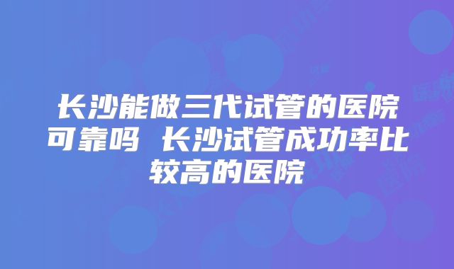 长沙能做三代试管的医院可靠吗 长沙试管成功率比较高的医院
