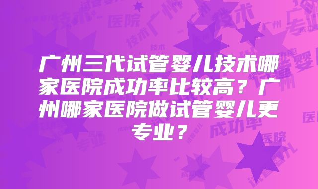 广州三代试管婴儿技术哪家医院成功率比较高？广州哪家医院做试管婴儿更专业？