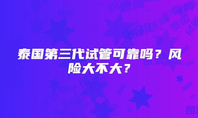 泰国第三代试管可靠吗？风险大不大？