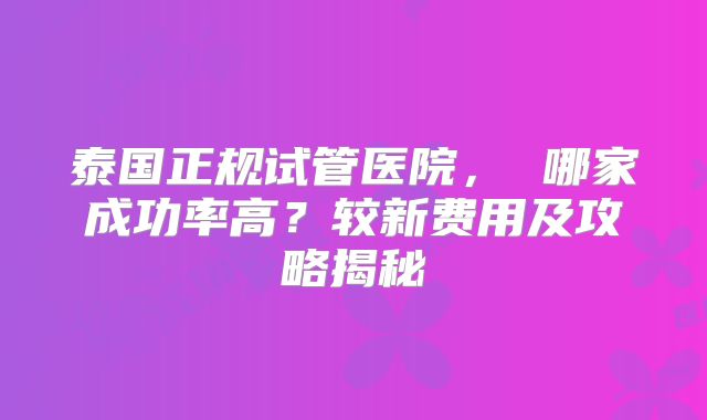 泰国正规试管医院， 哪家成功率高？较新费用及攻略揭秘