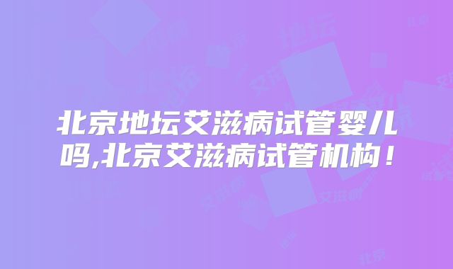 北京地坛艾滋病试管婴儿吗,北京艾滋病试管机构！