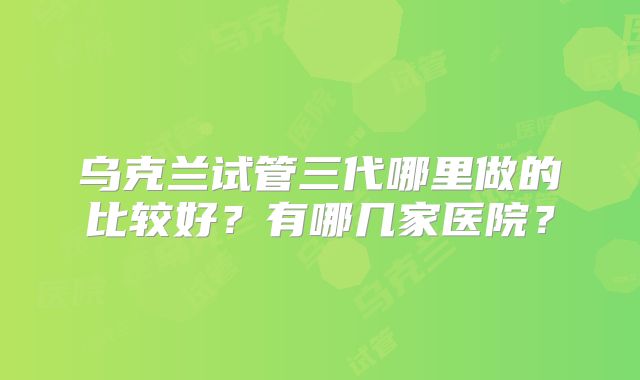 乌克兰试管三代哪里做的比较好?有哪几家医院?