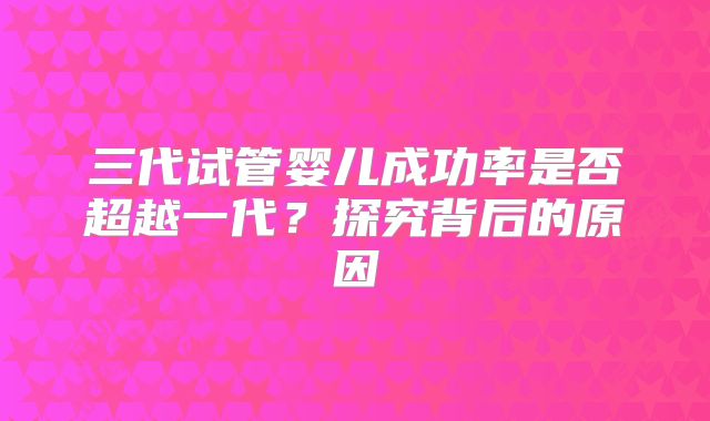 三代试管婴儿成功率是否超越一代？探究背后的原因