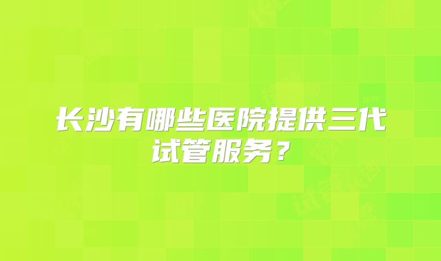 长沙有哪些医院提供三代试管服务？