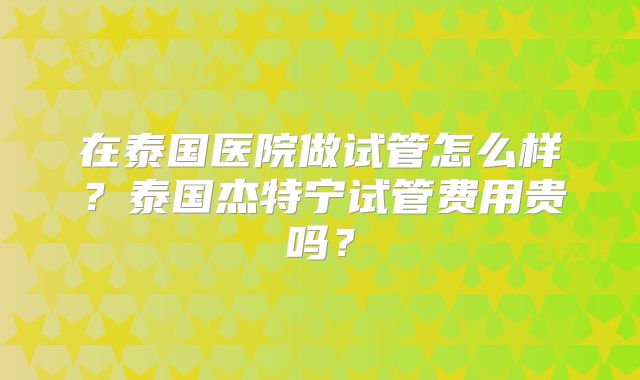 在泰国医院做试管怎么样？泰国杰特宁试管费用贵吗？