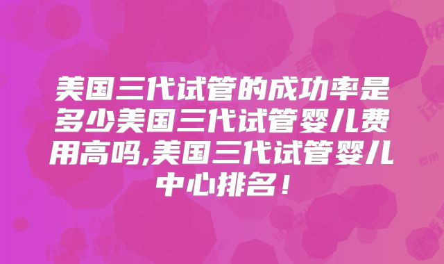 美国三代试管的成功率是多少美国三代试管婴儿费用高吗,美国三代试管婴儿中心排名！