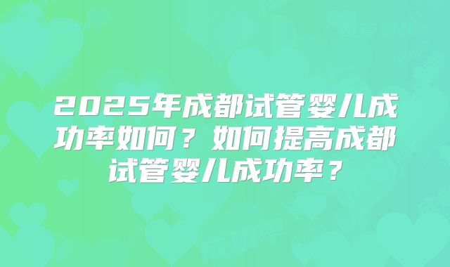 2025年成都试管婴儿成功率如何？如何提高成都试管婴儿成功率？