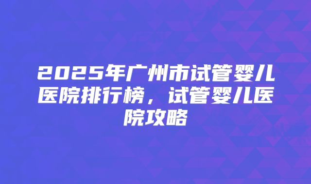 2025年广州市试管婴儿医院排行榜,试管婴儿医院攻略