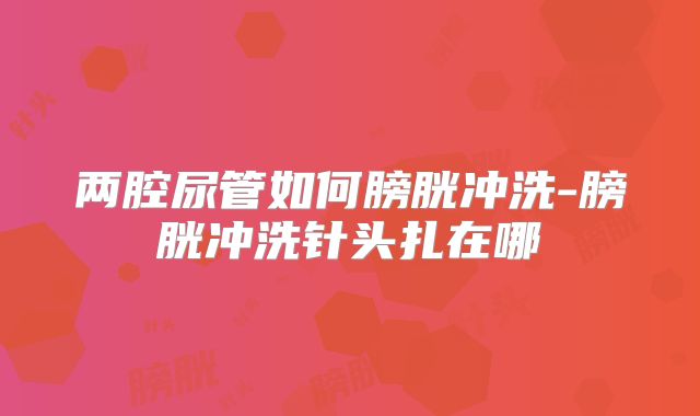 两腔尿管如何膀胱冲洗-膀胱冲洗针头扎在哪