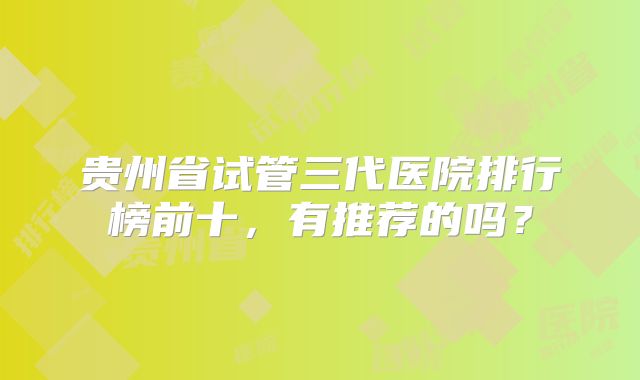 贵州省试管三代医院排行榜前十，有推荐的吗？