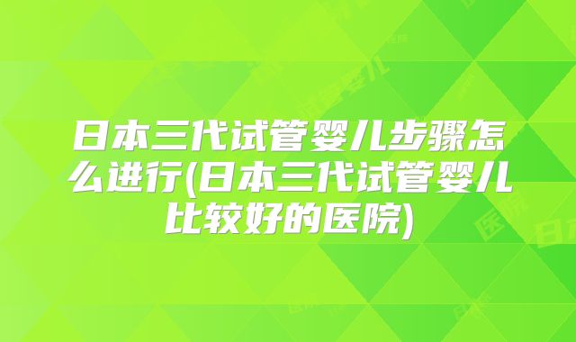 日本三代试管婴儿步骤怎么进行(日本三代试管婴儿比较好的医院)