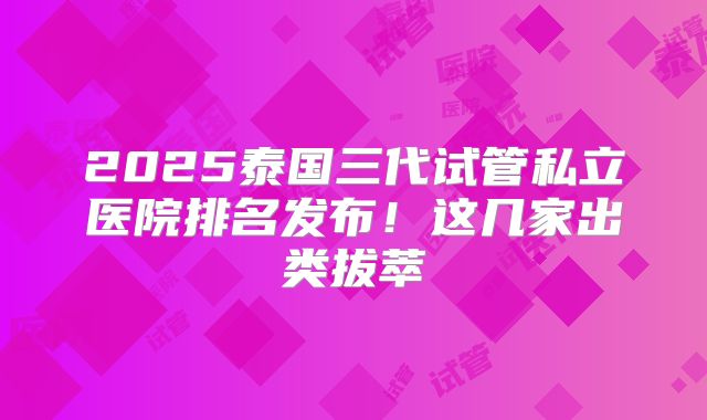 2025泰国三代试管私立医院排名发布！这几家出类拔萃