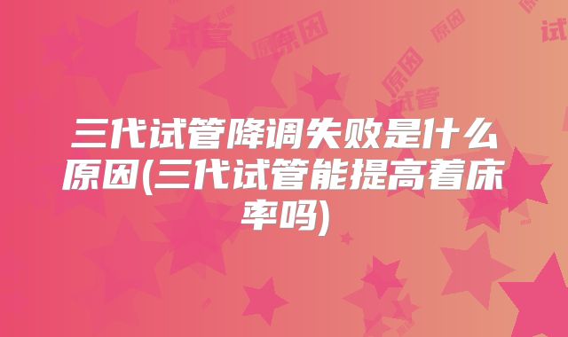 三代试管降调失败是什么原因(三代试管能提高着床率吗)
