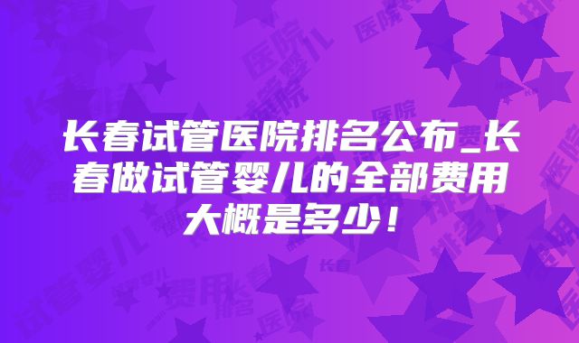 长春试管医院排名公布_长春做试管婴儿的全部费用大概是多少！