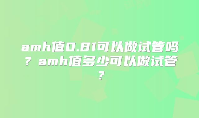 amh值0.81可以做试管吗？amh值多少可以做试管？