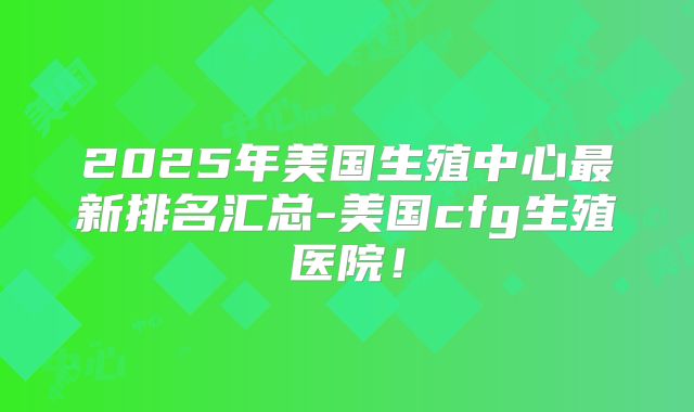 2025年美国生殖中心最新排名汇总-美国cfg生殖医院！