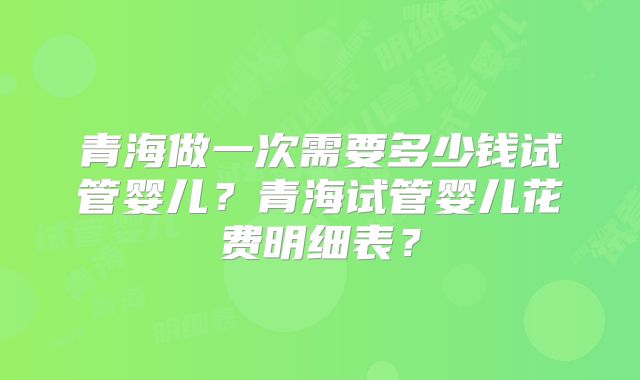青海做一次需要多少钱试管婴儿？青海试管婴儿花费明细表？