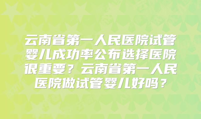 云南省第一人民医院试管婴儿成功率公布选择医院很重要？云南省第一人民医院做试管婴儿好吗？