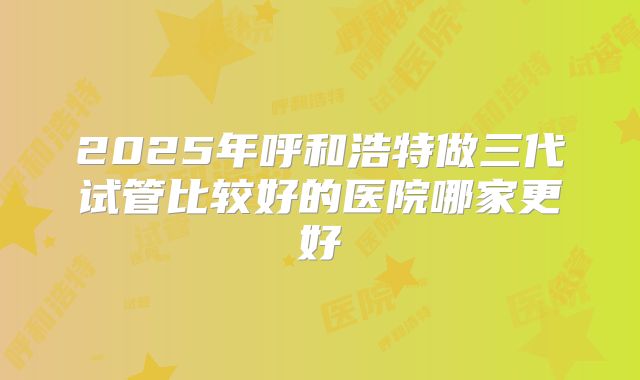 2025年呼和浩特做三代试管比较好的医院哪家更好