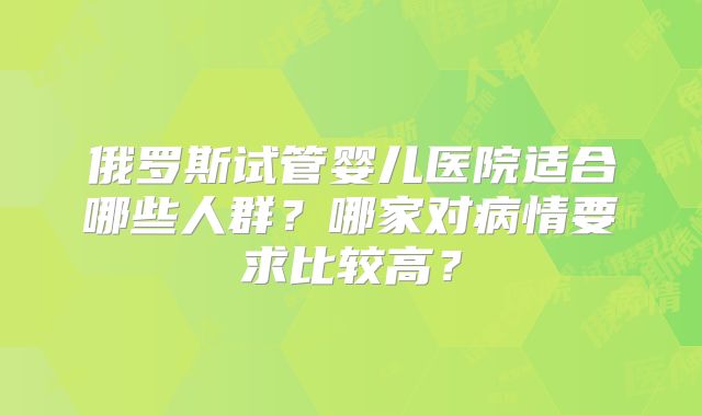 俄罗斯试管婴儿医院适合哪些人群？哪家对病情要求比较高？