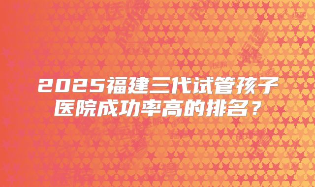 2025福建三代试管孩子医院成功率高的排名？