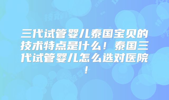 三代试管婴儿泰国宝贝的技术特点是什么！泰国三代试管婴儿怎么选对医院！