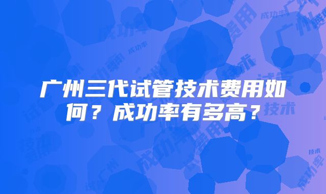 广州三代试管技术费用如何？成功率有多高？