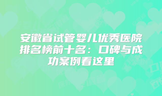 安徽省试管婴儿优秀医院排名榜前十名：口碑与成功案例看这里