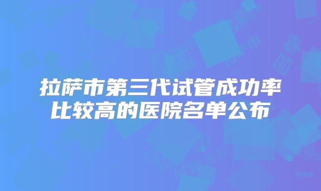 拉萨市第三代试管成功率比较高的医院名单公布