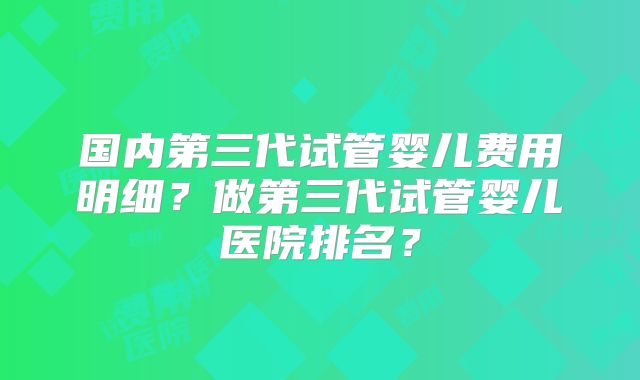 国内第三代试管婴儿费用明细？做第三代试管婴儿医院排名？