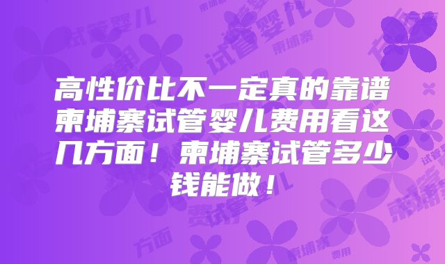 高性价比不一定真的靠谱柬埔寨试管婴儿费用看这几方面！柬埔寨试管多少钱能做！