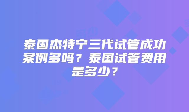 泰国杰特宁三代试管成功案例多吗？泰国试管费用是多少？