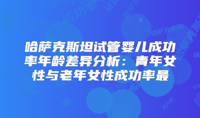 哈萨克斯坦试管婴儿成功率年龄差异分析:青年女性与老年女性成功率最
