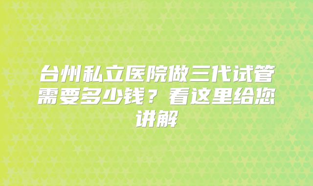 台州私立医院做三代试管需要多少钱？看这里给您讲解