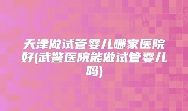 天津做试管婴儿哪家医院好(武警医院能做试管婴儿吗)