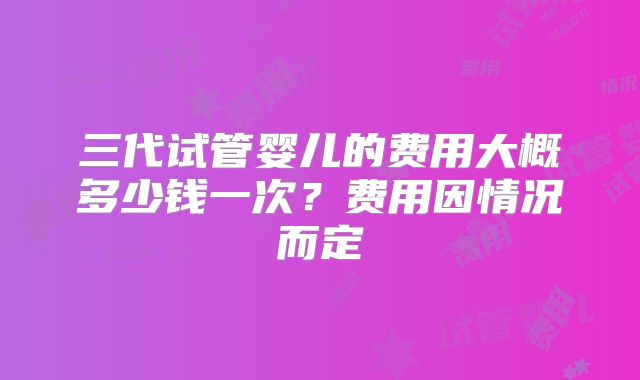 三代试管婴儿的费用大概多少钱一次？费用因情况而定